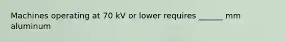 Machines operating at 70 kV or lower requires ______ mm aluminum