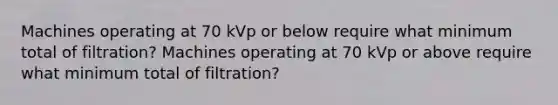 Machines operating at 70 kVp or below require what minimum total of filtration? Machines operating at 70 kVp or above require what minimum total of filtration?