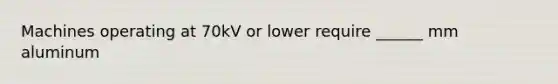 Machines operating at 70kV or lower require ______ mm aluminum