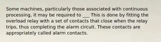 Some machines, particularly those associated with continuous processing, it may be required to ___ This is done by fitting the overload relay with a set of contacts that close when the relay trips, thus completing the alarm circuit. These contacts are appropriately called alarm contacts.