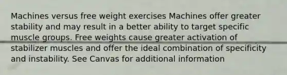 Machines versus free weight exercises Machines offer greater stability and may result in a better ability to target specific muscle groups. Free weights cause greater activation of stabilizer muscles and offer the ideal combination of specificity and instability. See Canvas for additional information