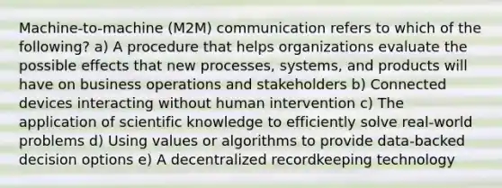 Machine-to-machine (M2M) communication refers to which of the following? a) A procedure that helps organizations evaluate the possible effects that new processes, systems, and products will have on business operations and stakeholders b) Connected devices interacting without human intervention c) The application of scientific knowledge to efficiently solve real-world problems d) Using values or algorithms to provide data-backed decision options e) A decentralized recordkeeping technology