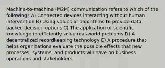 Machine-to-machine (M2M) communication refers to which of the following? A) Connected devices interacting without human intervention B) Using values or algorithms to provide data-backed decision options C) The application of scientific knowledge to efficiently solve real-world problems D) A decentralized recordkeeping technology E) A procedure that helps organizations evaluate the possible effects that new processes, systems, and products will have on business operations and stakeholders