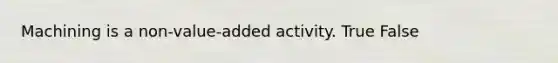 Machining is a non-value-added activity. True False