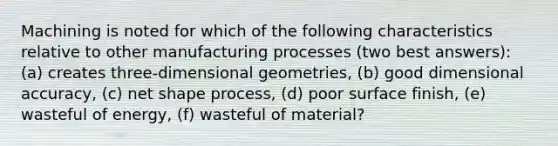 Machining is noted for which of the following characteristics relative to other manufacturing processes (two best answers): (a) creates three-dimensional geometries, (b) good dimensional accuracy, (c) net shape process, (d) poor surface finish, (e) wasteful of energy, (f) wasteful of material?