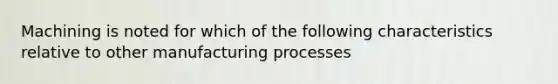 Machining is noted for which of the following characteristics relative to other manufacturing processes