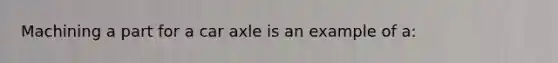 Machining a part for a car axle is an example of a: