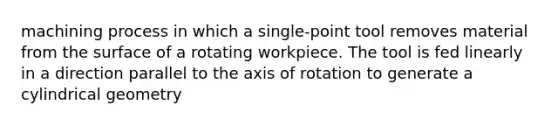 machining process in which a single-point tool removes material from the surface of a rotating workpiece. The tool is fed linearly in a direction parallel to the axis of rotation to generate a cylindrical geometry