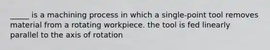 _____ is a machining process in which a single-point tool removes material from a rotating workpiece. the tool is fed linearly parallel to the axis of rotation