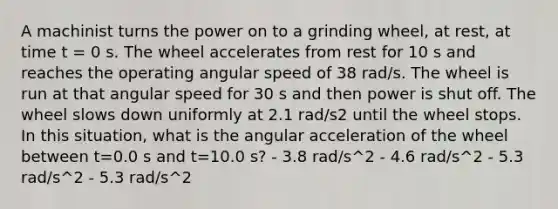 A machinist turns the power on to a grinding wheel, at rest, at time t = 0 s. The wheel accelerates from rest for 10 s and reaches the operating angular speed of 38 rad/s. The wheel is run at that angular speed for 30 s and then power is shut off. The wheel slows down uniformly at 2.1 rad/s2 until the wheel stops. In this situation, what is the angular acceleration of the wheel between t=0.0 s and t=10.0 s? - 3.8 rad/s^2 - 4.6 rad/s^2 - 5.3 rad/s^2 - 5.3 rad/s^2