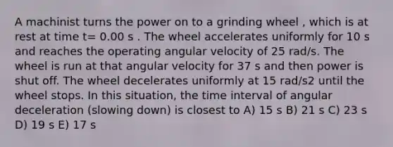 A machinist turns the power on to a grinding wheel , which is at rest at time t= 0.00 s . The wheel accelerates uniformly for 10 s and reaches the operating angular velocity of 25 rad/s. The wheel is run at that angular velocity for 37 s and then power is shut off. The wheel decelerates uniformly at 15 rad/s2 until the wheel stops. In this situation, the time interval of angular deceleration (slowing down) is closest to A) 15 s B) 21 s C) 23 s D) 19 s E) 17 s