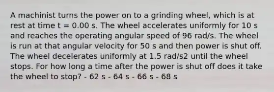 A machinist turns the power on to a grinding wheel, which is at rest at time t = 0.00 s. The wheel accelerates uniformly for 10 s and reaches the operating angular speed of 96 rad/s. The wheel is run at that angular velocity for 50 s and then power is shut off. The wheel decelerates uniformly at 1.5 rad/s2 until the wheel stops. For how long a time after the power is shut off does it take the wheel to stop? - 62 s - 64 s - 66 s - 68 s