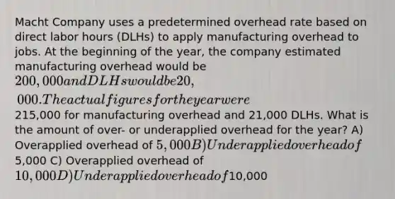 Macht Company uses a predetermined overhead rate based on direct labor hours (DLHs) to apply manufacturing overhead to jobs. At the beginning of the year, the company estimated manufacturing overhead would be 200,000 and DLHs would be 20,000. The actual figures for the year were215,000 for manufacturing overhead and 21,000 DLHs. What is the amount of over- or underapplied overhead for the year? A) Overapplied overhead of 5,000 B) Underapplied overhead of5,000 C) Overapplied overhead of 10,000 D) Underapplied overhead of10,000