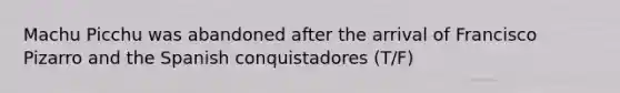 Machu Picchu was abandoned after the arrival of Francisco Pizarro and the Spanish conquistadores (T/F)