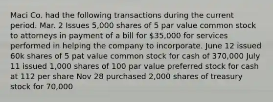 Maci Co. had the following transactions during the current period. Mar. 2 Issues 5,000 shares of 5 par value common stock to attorneys in payment of a bill for 35,000 for services performed in helping the company to incorporate. June 12 issued 60k shares of 5 pat value common stock for cash of 370,000 July 11 issued 1,000 shares of 100 par value preferred stock for cash at 112 per share Nov 28 purchased 2,000 shares of treasury stock for 70,000