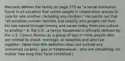 Macionis defines the family on page 275 as "a social institution found in all societies that unites people in cooperative groups to care for one another, including any children." He points out that "all societies contain families, but exactly who people call their kin has varied through history and varies today from one culture to another." In the U.S., a family household is officially defined by the U.S. Census Bureau as a group of two or more people who are related by blood, marriage, or adoption and who live together. (Note that this definition does not include any unmarried couples - gay or heterosexual - who are cohabiting, no matter how long they have cohabited.)