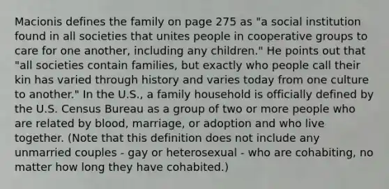 Macionis defines the family on page 275 as "a social institution found in all societies that unites people in cooperative groups to care for one another, including any children." He points out that "all societies contain families, but exactly who people call their kin has varied through history and varies today from one culture to another." In the U.S., a family household is officially defined by the U.S. Census Bureau as a group of two or more people who are related by blood, marriage, or adoption and who live together. (Note that this definition does not include any unmarried couples - gay or heterosexual - who are cohabiting, no matter how long they have cohabited.)