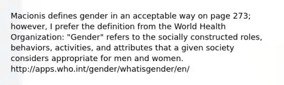 Macionis defines gender in an acceptable way on page 273; however, I prefer the definition from the World Health Organization: "Gender" refers to the socially constructed roles, behaviors, activities, and attributes that a given society considers appropriate for men and women. http://apps.who.int/gender/whatisgender/en/