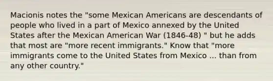 Macionis notes the "some Mexican Americans are descendants of people who lived in a part of Mexico annexed by the United States after the Mexican American War (1846-48) " but he adds that most are "more recent immigrants." Know that "more immigrants come to the United States from Mexico ... than from any other country."