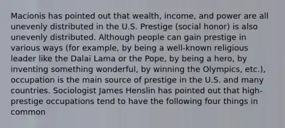 Macionis has pointed out that wealth, income, and power are all unevenly distributed in the U.S. Prestige (social honor) is also unevenly distributed. Although people can gain prestige in various ways (for example, by being a well-known religious leader like the Dalai Lama or the Pope, by being a hero, by inventing something wonderful, by winning the Olympics, etc.), occupation is the main source of prestige in the U.S. and many countries. Sociologist James Henslin has pointed out that high-prestige occupations tend to have the following four things in common