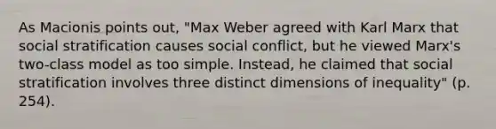 As Macionis points out, "Max Weber agreed with Karl Marx that social stratification causes social conflict, but he viewed Marx's two-class model as too simple. Instead, he claimed that social stratification involves three distinct dimensions of inequality" (p. 254).