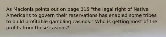 As Macionis points out on page 315 "the legal right of Native Americans to govern their reservations has enabled some tribes to build profitable gambling casinos." Who is getting most of the profits from these casinos?