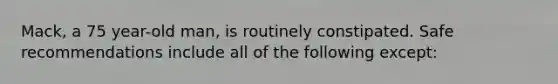 Mack, a 75 year-old man, is routinely constipated. Safe recommendations include all of the following except: