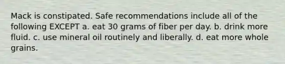 Mack is constipated. Safe recommendations include all of the following EXCEPT a. eat 30 grams of fiber per day. b. drink more fluid. c. use mineral oil routinely and liberally. d. eat more whole grains.