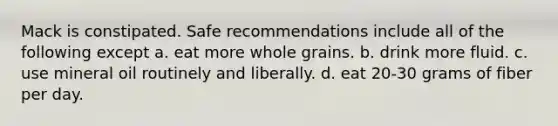 Mack is constipated. Safe recommendations include all of the following except a. eat more whole grains. b. drink more fluid. c. use mineral oil routinely and liberally. d. eat 20-30 grams of fiber per day.