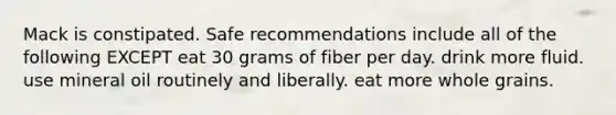 Mack is constipated. Safe recommendations include all of the following EXCEPT eat 30 grams of fiber per day. drink more fluid. use mineral oil routinely and liberally. eat more whole grains.