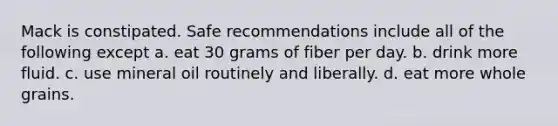 Mack is constipated. Safe recommendations include all of the following except a. eat 30 grams of fiber per day. b. drink more fluid. c. use mineral oil routinely and liberally. d. eat more whole grains.