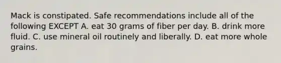 Mack is constipated. Safe recommendations include all of the following EXCEPT A. eat 30 grams of fiber per day. B. drink more fluid. C. use mineral oil routinely and liberally. D. eat more whole grains.