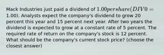 Mack Industries just paid a dividend of 1.00 per share (DIV0 =1.00). Analysts expect the company's dividend to grow 20 percent this year and 15 percent next year. After two years the dividend is expected to grow at a constant rate of 5 percent. The required rate of return on the company's stock is 12 percent. What should be the company's current stock price? (choose the closest answer)