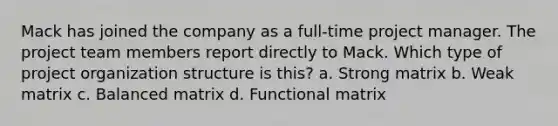 Mack has joined the company as a full-time project manager. The project team members report directly to Mack. Which type of project organization structure is this? a. Strong matrix b. Weak matrix c. Balanced matrix d. Functional matrix