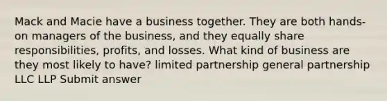 Mack and Macie have a business together. They are both hands-on managers of the business, and they equally share responsibilities, profits, and losses. What kind of business are they most likely to have? limited partnership general partnership LLC LLP Submit answer