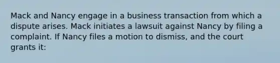 Mack and Nancy engage in a business transaction from which a dispute arises. Mack initiates a lawsuit against Nancy by filing a complaint. If Nancy files a motion to dismiss, and the court grants it: