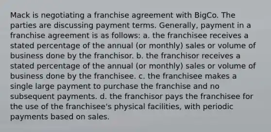 Mack is negotiating a franchise agreement with BigCo. The parties are discussing payment terms. Generally, payment in a franchise agreement is as follows: a. the franchisee receives a stated percentage of the annual (or monthly) sales or volume of business done by the franchisor. b. the franchisor receives a stated percentage of the annual (or monthly) sales or volume of business done by the franchisee. c. the franchisee makes a single large payment to purchase the franchise and no subsequent payments. d. the franchisor pays the franchisee for the use of the franchisee's physical facilities, with periodic payments based on sales.