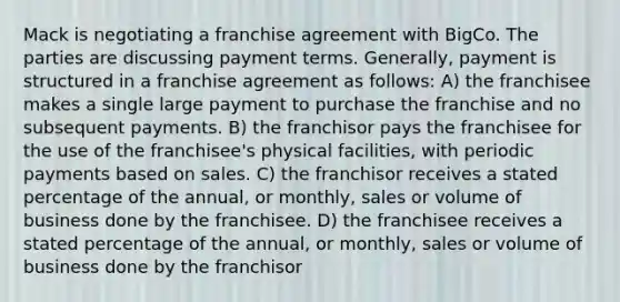 Mack is negotiating a franchise agreement with BigCo. The parties are discussing payment terms. Generally, payment is structured in a franchise agreement as follows: A) the franchisee makes a single large payment to purchase the franchise and no subsequent payments. B) the franchisor pays the franchisee for the use of the franchisee's physical facilities, with periodic payments based on sales. C) the franchisor receives a stated percentage of the annual, or monthly, sales or volume of business done by the franchisee. D) the franchisee receives a stated percentage of the annual, or monthly, sales or volume of business done by the franchisor