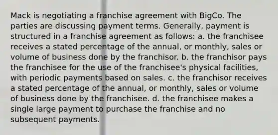 Mack is negotiating a franchise agreement with BigCo. The parties are discussing payment terms. Generally, payment is structured in a franchise agreement as follows: a. the franchisee receives a stated percentage of the annual, or monthly, sales or volume of business done by the franchisor. b. the franchisor pays the franchisee for the use of the franchisee's physical facilities, with periodic payments based on sales. c. the franchisor receives a stated percentage of the annual, or monthly, sales or volume of business done by the franchisee. d. the franchisee makes a single large payment to purchase the franchise and no subsequent payments.