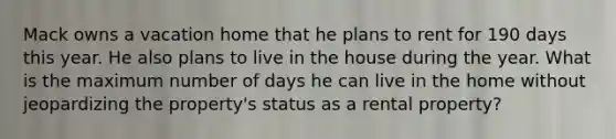 Mack owns a vacation home that he plans to rent for 190 days this year. He also plans to live in the house during the year. What is the maximum number of days he can live in the home without jeopardizing the property's status as a rental property?