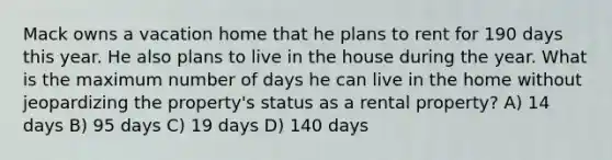 Mack owns a vacation home that he plans to rent for 190 days this year. He also plans to live in the house during the year. What is the maximum number of days he can live in the home without jeopardizing the property's status as a rental property? A) 14 days B) 95 days C) 19 days D) 140 days