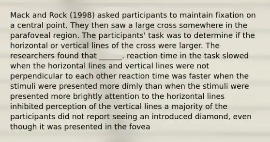 Mack and Rock (1998) asked participants to maintain fixation on a central point. They then saw a large cross somewhere in the parafoveal region. The participants' task was to determine if the horizontal or vertical lines of the cross were larger. The researchers found that ______. reaction time in the task slowed when the horizontal lines and vertical lines were not perpendicular to each other reaction time was faster when the stimuli were presented more dimly than when the stimuli were presented more brightly attention to the horizontal lines inhibited perception of the vertical lines a majority of the participants did not report seeing an introduced diamond, even though it was presented in the fovea