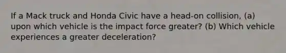 If a Mack truck and Honda Civic have a head-on collision, (a) upon which vehicle is the impact force greater? (b) Which vehicle experiences a greater deceleration?