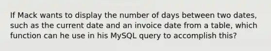 If Mack wants to display the number of days between two dates, such as the current date and an invoice date from a table, which function can he use in his MySQL query to accomplish this?