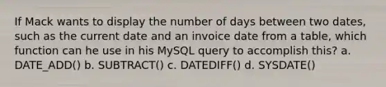 If Mack wants to display the number of days between two dates, such as the current date and an invoice date from a table, which function can he use in his MySQL query to accomplish this? a. DATE_ADD() b. SUBTRACT() c. DATEDIFF() d. SYSDATE()