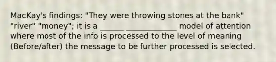 MacKay's findings: "They were throwing stones at the bank" "river" "money"; it is a ______ _____________ model of attention where most of the info is processed to the level of meaning (Before/after) the message to be further processed is selected.