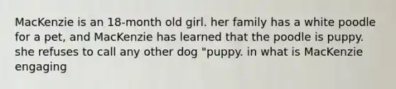 MacKenzie is an 18-month old girl. her family has a white poodle for a pet, and MacKenzie has learned that the poodle is puppy. she refuses to call any other dog "puppy. in what is MacKenzie engaging