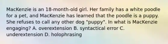 MacKenzie is an 18-month-old girl. Her family has a white poodle for a pet, and MacKenzie has learned that the poodle is a puppy. She refuses to call any other dog "puppy". In what is MacKenzie engaging? A. overextension B. syntactical error C. underextension D. holophrasing