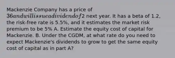 Mackenzie Company has a price of 36 and will issue a dividend of2 next year. It has a beta of 1.2, the risk-free rate is 5.5%, and it estimates the market risk premium to be 5% A. Estimate the equity cost of capital for Mackenzie. B. Under the CGDM, at what rate do you need to expect Mackenzie's dividends to grow to get the same equity cost of capital as in part A?