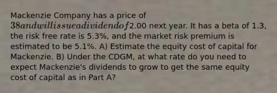 Mackenzie Company has a price of 38 and will issue a dividend of2.00 next year. It has a beta of 1.3, the risk free rate is 5.3%, and the market risk premium is estimated to be 5.1%. A) Estimate the equity cost of capital for Mackenzie. B) Under the CDGM, at what rate do you need to expect Mackenzie's dividends to grow to get the same equity cost of capital as in Part A?